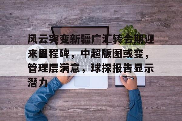 壹号娱乐官方网站关于风云突变新疆广汇转会期迎来里程碑，中超版图或变，管理层满意，球探报告显示潜力的信息